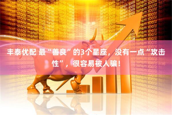 丰泰优配 最“善良”的3个星座，没有一点“攻击性”，很容易被人骗！