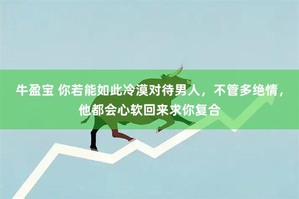 牛盈宝 你若能如此冷漠对待男人,不管多绝情,他都会心软回来求你复合