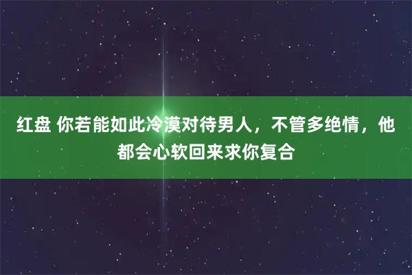 红盘 你若能如此冷漠对待男人，不管多绝情，他都会心软回来求你复合