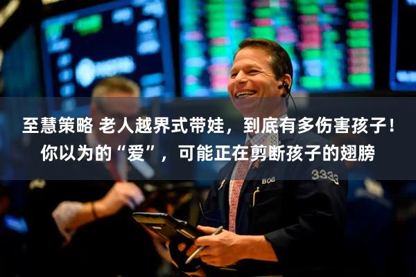 至慧策略 老人越界式带娃，到底有多伤害孩子！你以为的“爱”，可能正在剪断孩子的翅膀
