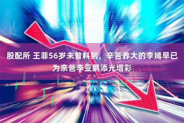 股配所 王菲56岁未曾料到,辛苦养大的李嫣早已为亲爸李亚鹏添光增彩