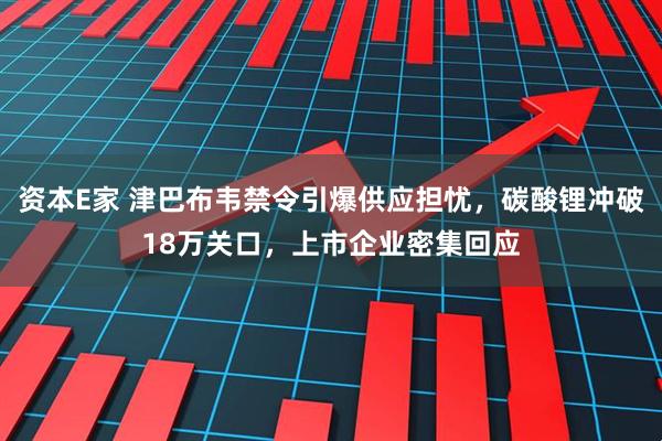 资本E家 津巴布韦禁令引爆供应担忧，碳酸锂冲破18万关口，上市企业密集回应