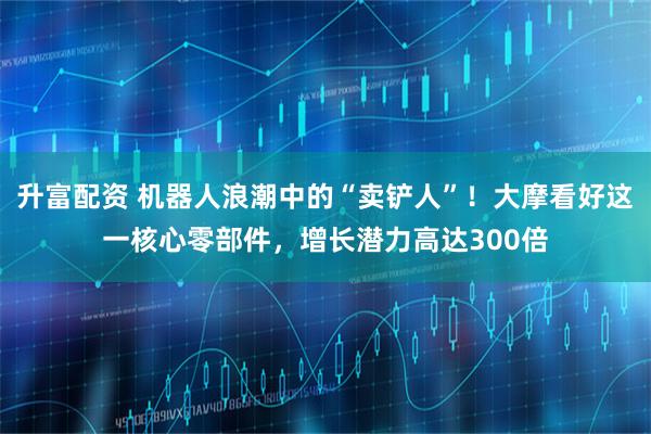 升富配资 机器人浪潮中的“卖铲人”！大摩看好这一核心零部件，增长潜力高达300倍