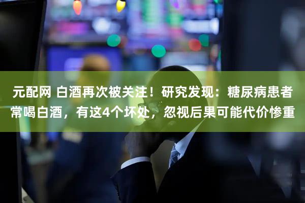元配网 白酒再次被关注！研究发现：糖尿病患者常喝白酒，有这4个坏处，忽视后果可能代价惨重