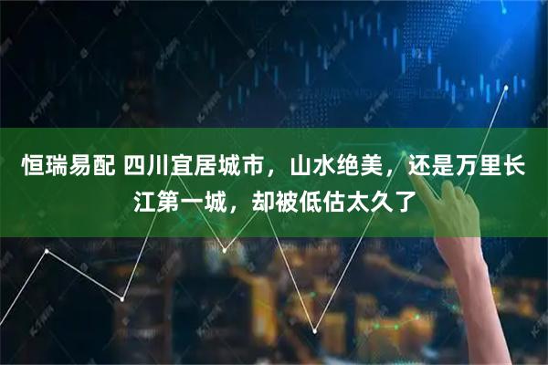 恒瑞易配 四川宜居城市，山水绝美，还是万里长江第一城，却被低估太久了