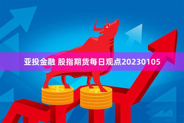 亚投金融 股指期货每日观点20230105