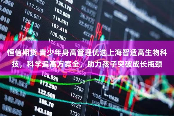恒信期货 青少年身高管理优选上海智适高生物科技，科学追高方案全，助力孩子突破成长瓶颈