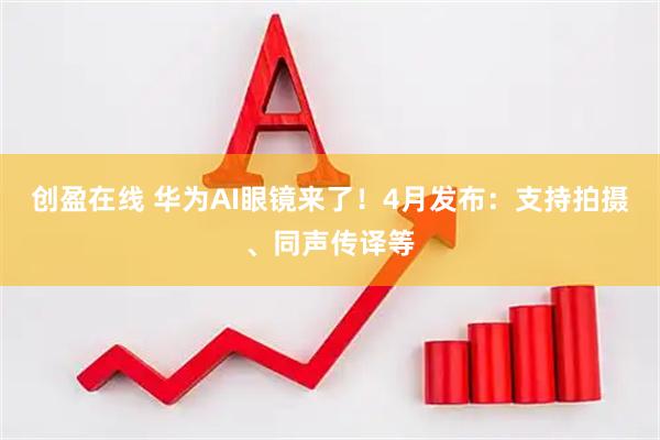 创盈在线 华为AI眼镜来了!4月发布:支持拍摄、同声传译等