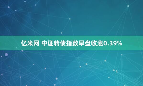 亿米网 中证转债指数早盘收涨0.39%