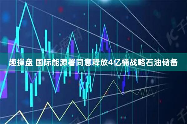 趣操盘 国际能源署同意释放4亿桶战略石油储备