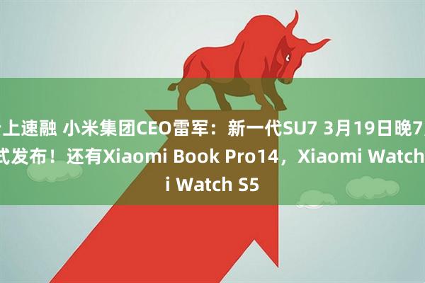 云上速融 小米集团CEO雷军：新一代SU7 3月19日晚7点正式发布！还有Xiaomi Book Pro14，Xiaomi Watch S5