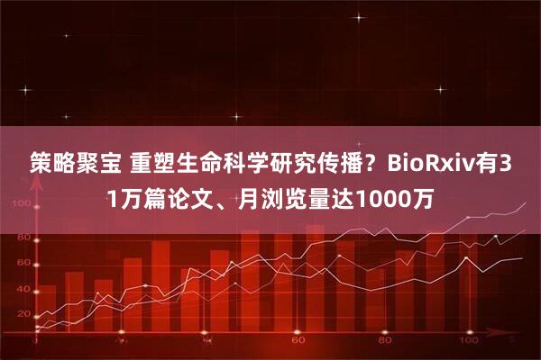 策略聚宝 重塑生命科学研究传播？BioRxiv有31万篇论文、月浏览量达1000万