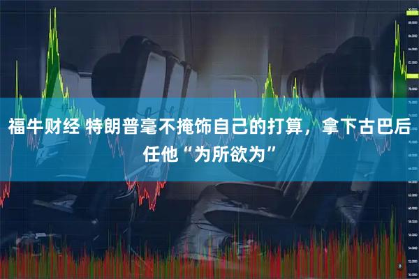 福牛财经 特朗普毫不掩饰自己的打算,拿下古巴后任他“为所欲为”