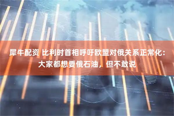 犀牛配资 比利时首相呼吁欧盟对俄关系正常化：大家都想要俄石油，但不敢说