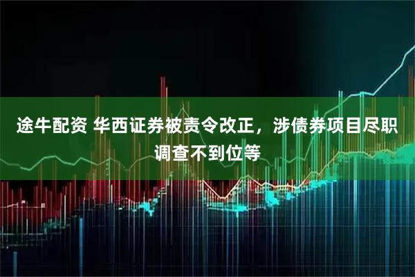 途牛配资 华西证券被责令改正,涉债券项目尽职调查不到位等