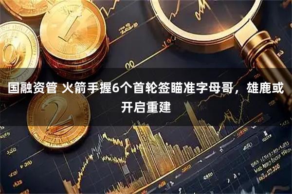 国融资管 火箭手握6个首轮签瞄准字母哥，雄鹿或开启重建