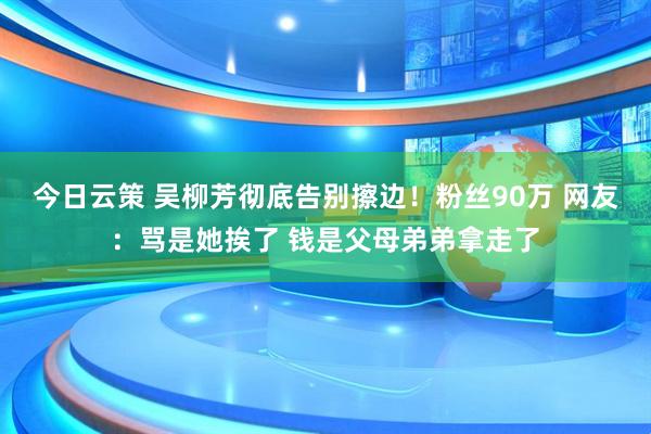今日云策 吴柳芳彻底告别擦边!粉丝90万 网友:骂是她挨了 钱是父母弟弟拿走了
