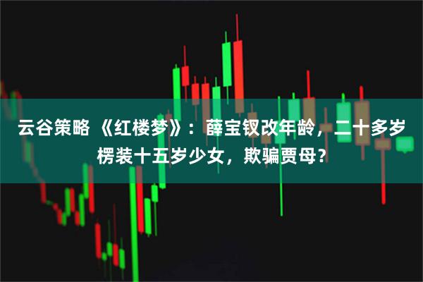 云谷策略 《红楼梦》：薛宝钗改年龄，二十多岁楞装十五岁少女，欺骗贾母？