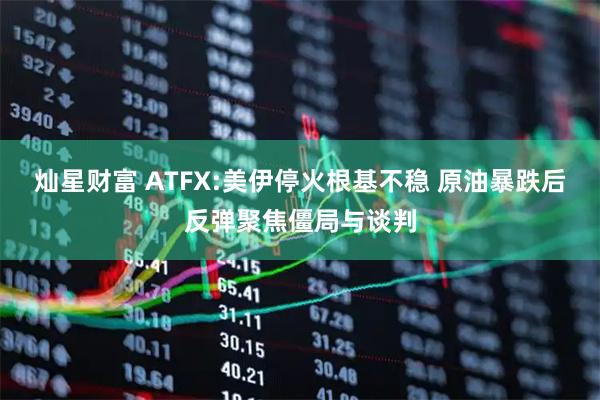 灿星财富 ATFX:美伊停火根基不稳 原油暴跌后反弹聚焦僵局与谈判