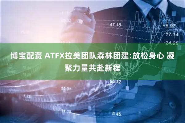 博宝配资 ATFX拉美团队森林团建:放松身心 凝聚力量共赴新程