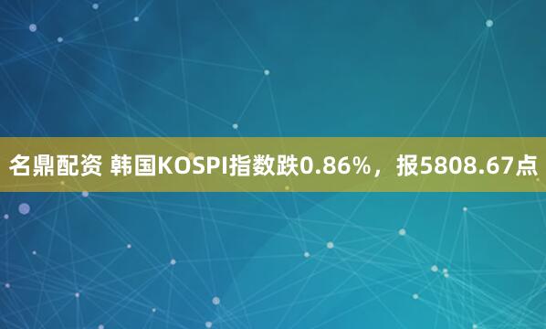 名鼎配资 韩国KOSPI指数跌0.86%，报5808.67点