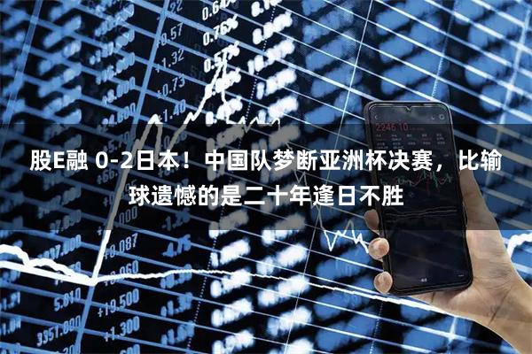 股E融 0-2日本！中国队梦断亚洲杯决赛，比输球遗憾的是二十年逢日不胜