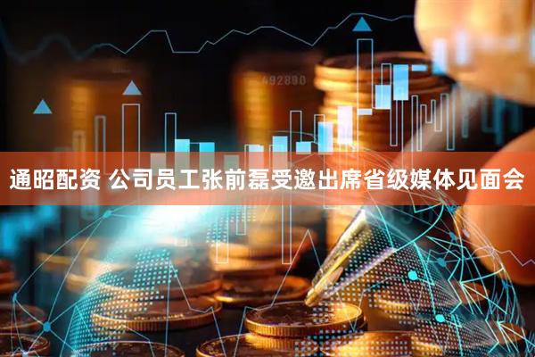 通昭配资 公司员工张前磊受邀出席省级媒体见面会