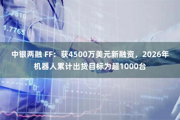 中银两融 FF：获4500万美元新融资，2026年机器人累计出货目标为超1000台