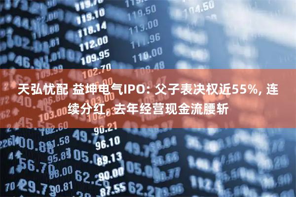 天弘忧配 益坤电气IPO: 父子表决权近55%, 连续分红, 去年经营现金流腰斩