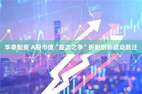 华泰配资 A股市值“座次之争”折射创新驱动跃迁