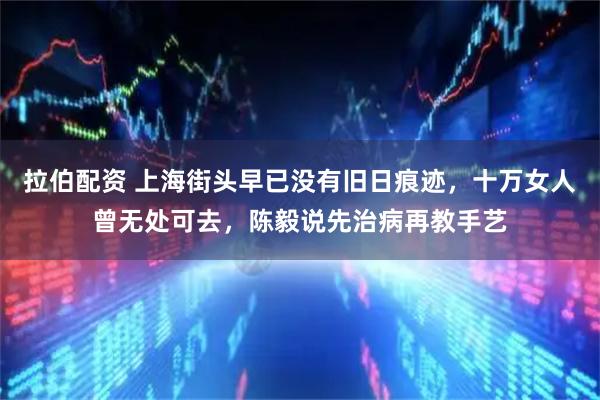 拉伯配资 上海街头早已没有旧日痕迹，十万女人曾无处可去，陈毅说先治病再教手艺