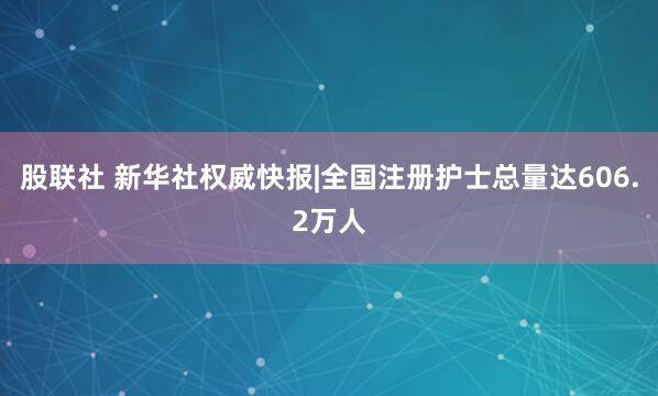 股联社 新华社权威快报|全国注册护士总量达606.2万人
