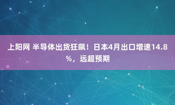 上阳网 半导体出货狂飙！日本4月出口增速14.8%，远超预期