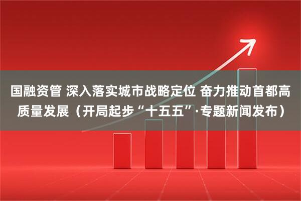国融资管 深入落实城市战略定位 奋力推动首都高质量发展(开局起步“十五五”·专题新闻发布)