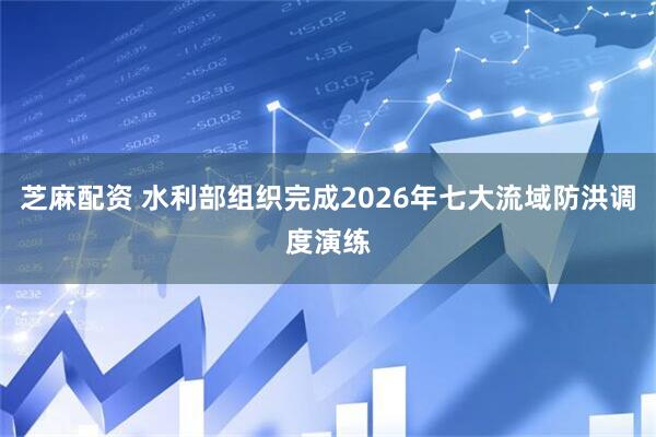 芝麻配资 水利部组织完成2026年七大流域防洪调度演练