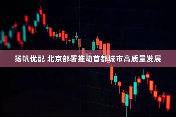 扬帆优配 北京部署推动首都城市高质量发展