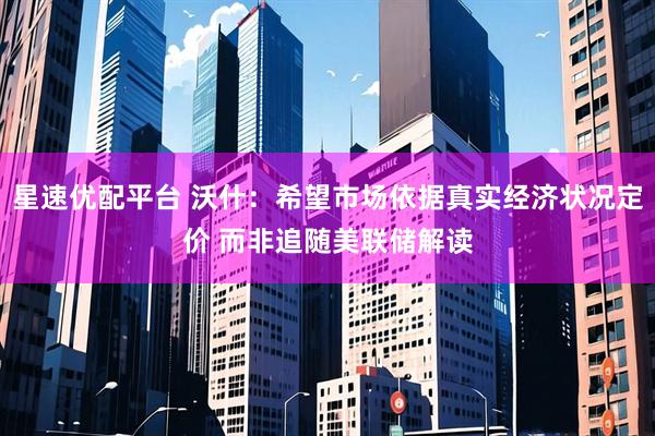 星速优配平台 沃什：希望市场依据真实经济状况定价 而非追随美联储解读