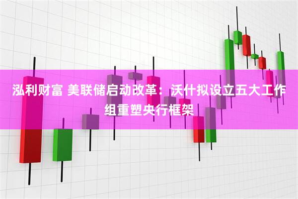 泓利财富 美联储启动改革：沃什拟设立五大工作组重塑央行框架