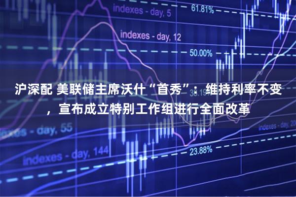 沪深配 美联储主席沃什“首秀”：维持利率不变，宣布成立特别工作组进行全面改革