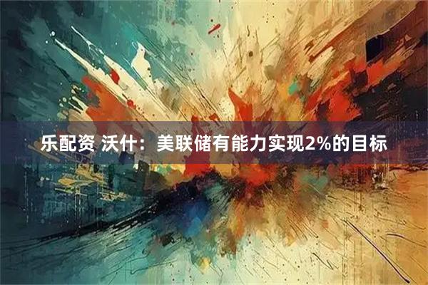 乐配资 沃什：美联储有能力实现2%的目标