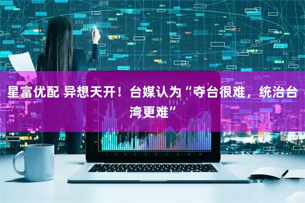 星富优配 异想天开！台媒认为“夺台很难，统治台湾更难”