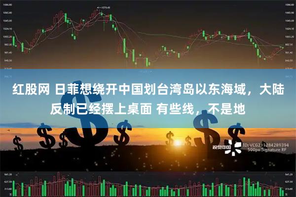 红股网 日菲想绕开中国划台湾岛以东海域，大陆反制已经摆上桌面 有些线，不是地