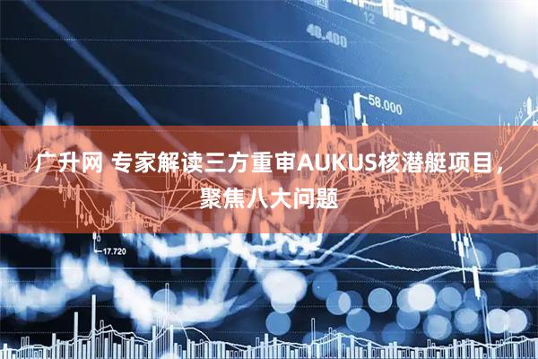 广升网 专家解读三方重审AUKUS核潜艇项目，聚焦八大问题