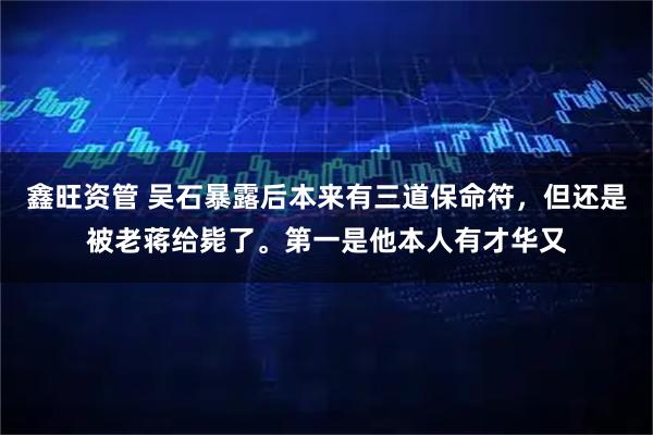 鑫旺资管 吴石暴露后本来有三道保命符，但还是被老蒋给毙了。第一是他本人有才华又