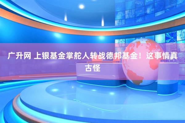 广升网 上银基金掌舵人转战德邦基金！这事情真古怪