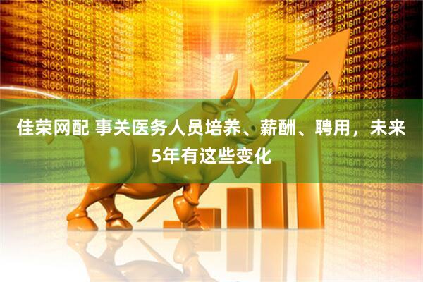 佳荣网配 事关医务人员培养、薪酬、聘用,未来5年有这些变化