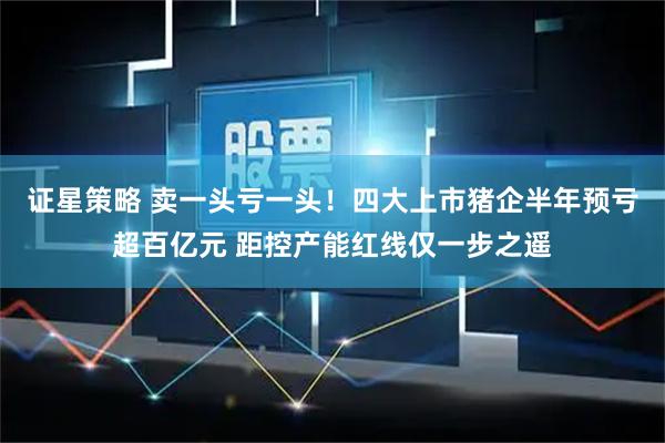 证星策略 卖一头亏一头!四大上市猪企半年预亏超百亿元 距控产能红线仅一步之遥