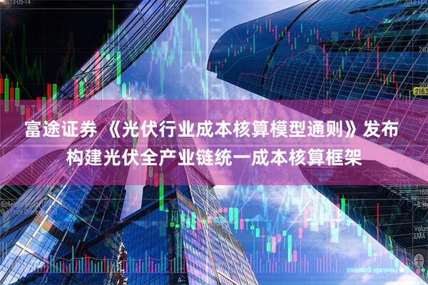 富途证券 《光伏行业成本核算模型通则》发布 构建光伏全产业链统一成本核算框架