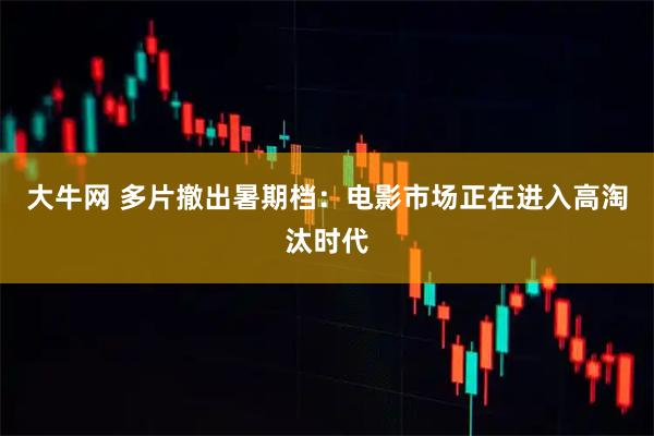 大牛网 多片撤出暑期档：电影市场正在进入高淘汰时代