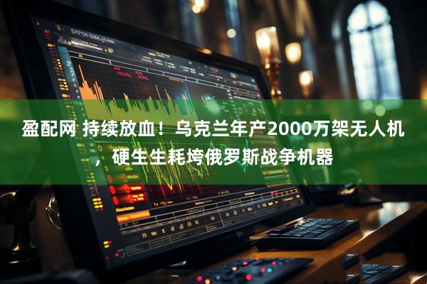 盈配网 持续放血！乌克兰年产2000万架无人机，硬生生耗垮俄罗斯战争机器